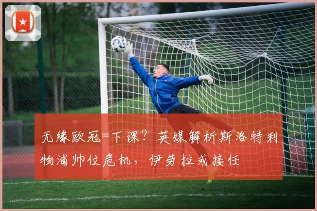 无缘欧冠=下课？英媒解析斯洛特利物浦帅位危机，伊劳拉或接任