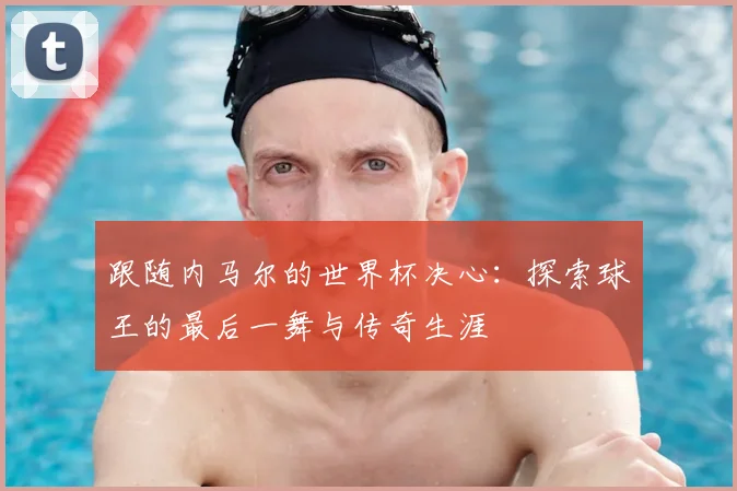 跟随内马尔的世界杯决心：探索球王的最后一舞与传奇生涯