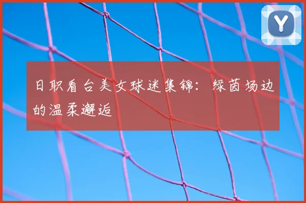 日职看台美女球迷集锦：绿茵场边的温柔邂逅