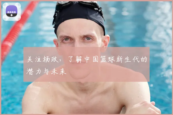 关注杨政,了解中国篮球新生代的潜力与未来