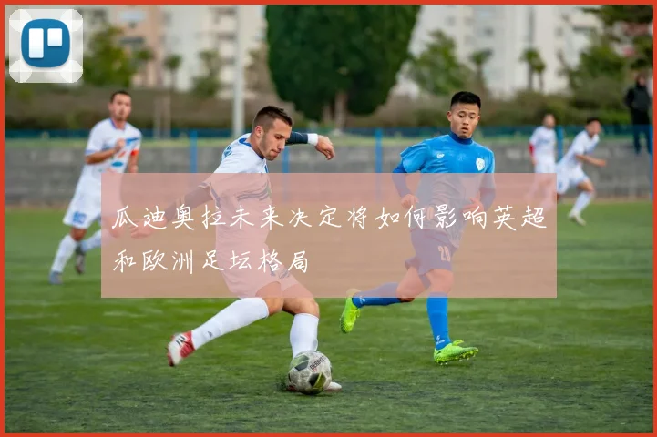 瓜迪奥拉未来决定将如何影响英超和欧洲足坛格局