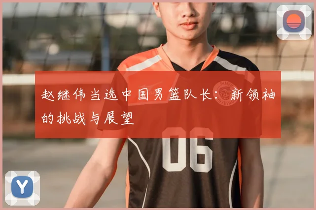 赵继伟当选中国男篮队长:新领袖的挑战与展望