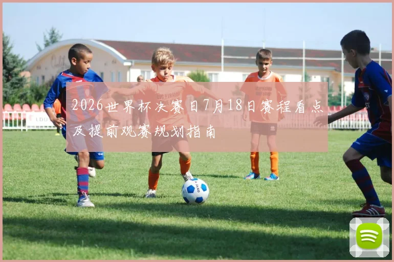 2026世界杯决赛日7月18日赛程看点及提前观赛规划指南