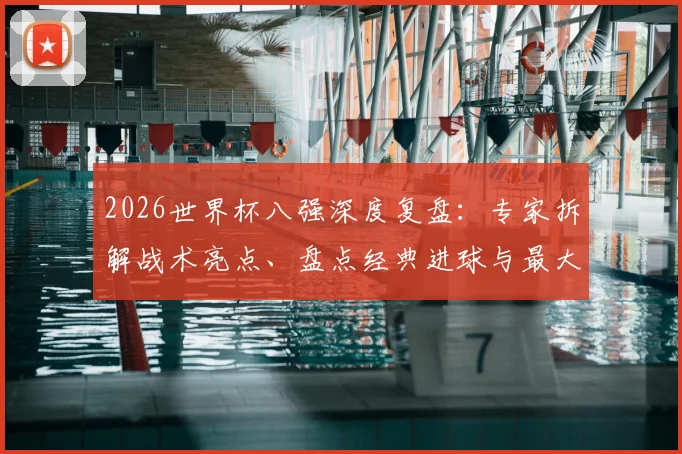 2026世界杯八强深度复盘：专家拆解战术亮点、盘点经典进球与最大遗憾