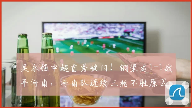 吴永强中超首秀破门！铜梁龙1-1战平河南，河南队连续三轮不胜原因解析