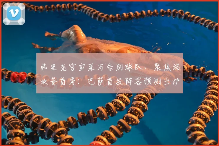 弗里克官宣莱万告别球队,聚焦诺坎普首秀:巴萨首发阵容预测出炉