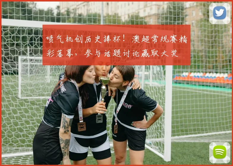 喷气机创历史捧杯!澳超常规赛精彩落幕,参与话题讨论赢取大奖