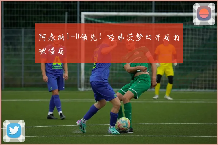 阿森纳1-0领先！哈弗茨梦幻开局打破僵局