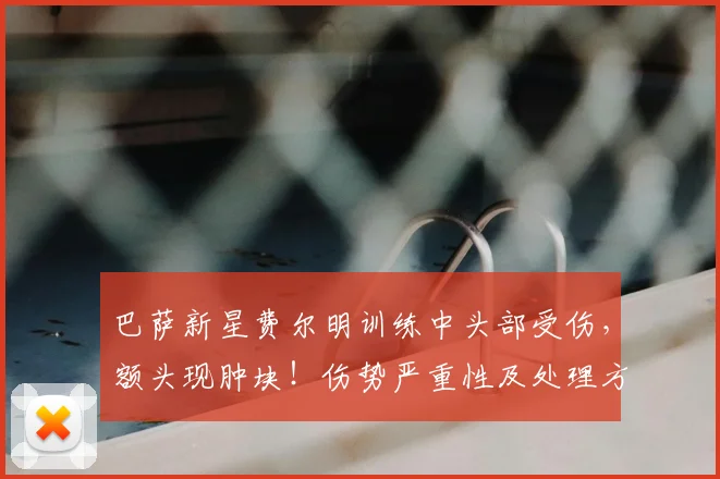 巴萨新星费尔明训练中头部受伤,额头现肿块!伤势严重性及处理方法解析