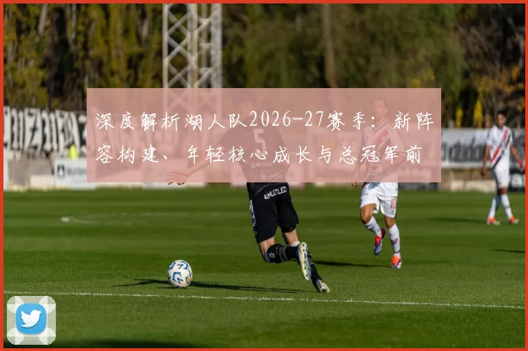 深度解析湖人队2026-27赛季:新阵容构建、年轻核心成长与总冠军前景展望