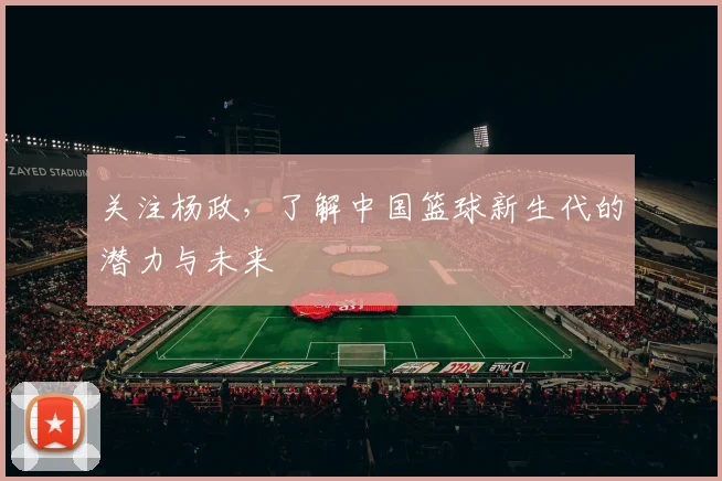 关注杨政,了解中国篮球新生代的潜力与未来