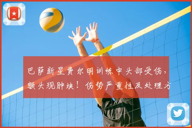 巴萨新星费尔明训练中头部受伤，额头现肿块！伤势严重性及处理方法解析